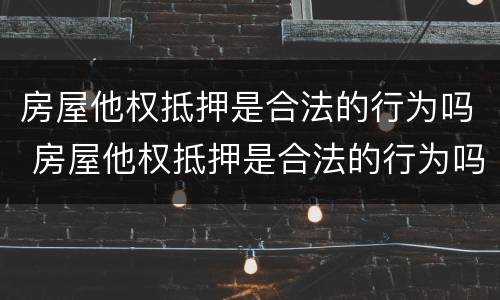 房屋他权抵押是合法的行为吗 房屋他权抵押是合法的行为吗知乎