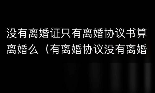 没有离婚证只有离婚协议书算离婚么（有离婚协议没有离婚证算不算离婚）
