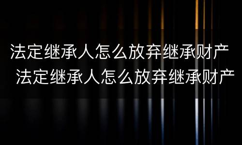法定继承人怎么放弃继承财产 法定继承人怎么放弃继承财产