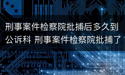 刑事案件检察院批捕后多久到公诉科 刑事案件检察院批捕了就判刑吗