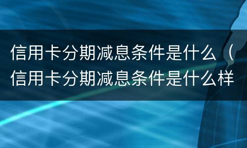 信用卡分期减息条件是什么（信用卡分期减息条件是什么样的）