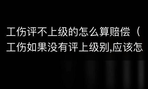 工伤评不上级的怎么算赔偿（工伤如果没有评上级别,应该怎么赔偿）