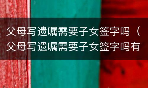 父母写遗嘱需要子女签字吗（父母写遗嘱需要子女签字吗有效吗）