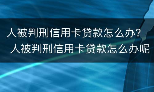 人被判刑信用卡贷款怎么办？ 人被判刑信用卡贷款怎么办呢