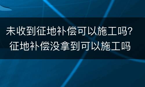 未收到征地补偿可以施工吗？ 征地补偿没拿到可以施工吗