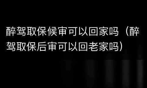 醉驾取保候审可以回家吗（醉驾取保后审可以回老家吗）