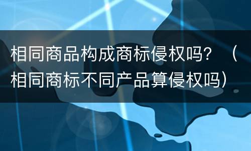 相同商品构成商标侵权吗？（相同商标不同产品算侵权吗）