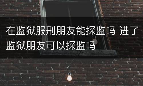 在监狱服刑朋友能探监吗 进了监狱朋友可以探监吗