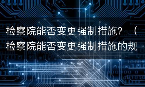 检察院能否变更强制措施？（检察院能否变更强制措施的规定）