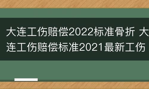 大连工伤赔偿2022标准骨折 大连工伤赔偿标准2021最新工伤赔偿标准