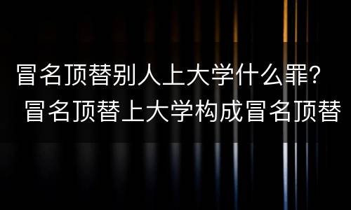 冒名顶替别人上大学什么罪？ 冒名顶替上大学构成冒名顶替罪吗