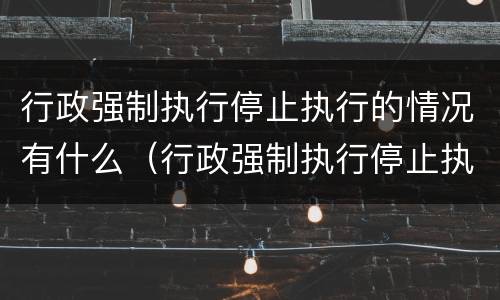 行政强制执行停止执行的情况有什么（行政强制执行停止执行的情况有什么影响）