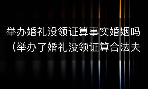 举办婚礼没领证算事实婚姻吗（举办了婚礼没领证算合法夫妻吗）