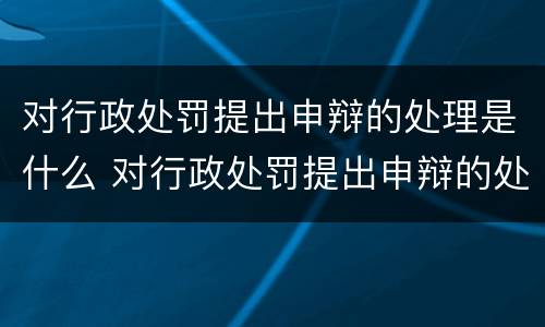 对行政处罚提出申辩的处理是什么 对行政处罚提出申辩的处理是什么时候