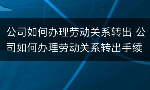 公司如何办理劳动关系转出 公司如何办理劳动关系转出手续