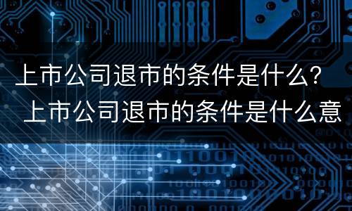 上市公司退市的条件是什么？ 上市公司退市的条件是什么意思