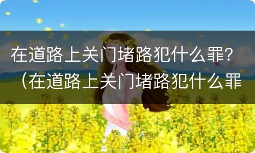 在道路上关门堵路犯什么罪？（在道路上关门堵路犯什么罪呢）