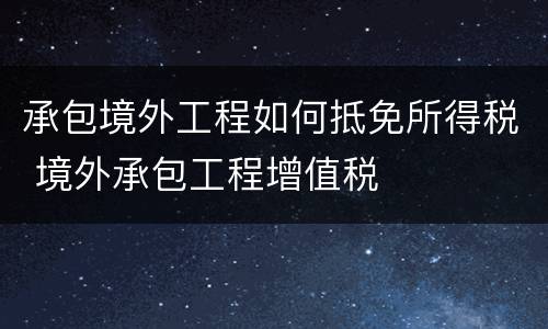承包境外工程如何抵免所得税 境外承包工程增值税