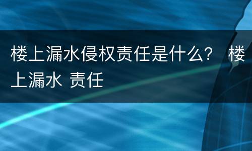 楼上漏水侵权责任是什么？ 楼上漏水 责任