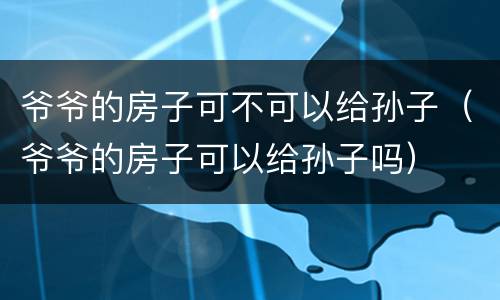 爷爷的房子可不可以给孙子（爷爷的房子可以给孙子吗）