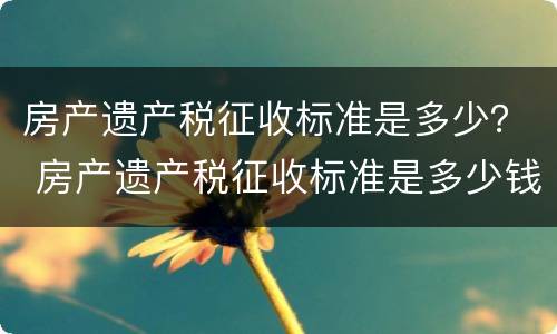 房产遗产税征收标准是多少？ 房产遗产税征收标准是多少钱