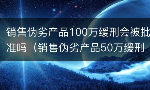 销售伪劣产品100万缓刑会被批准吗（销售伪劣产品50万缓刑案例）