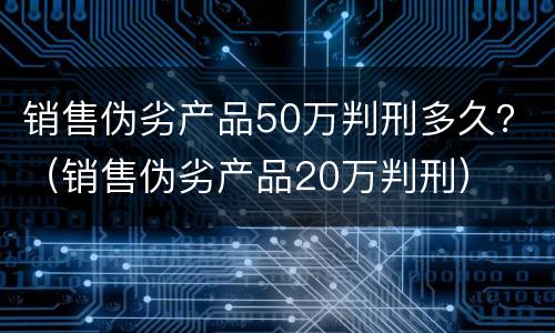 销售伪劣产品50万判刑多久？（销售伪劣产品20万判刑）