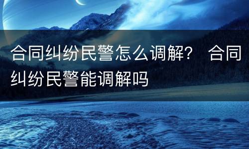 合同纠纷民警怎么调解？ 合同纠纷民警能调解吗