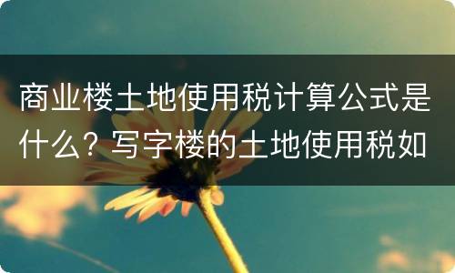 商业楼土地使用税计算公式是什么? 写字楼的土地使用税如何计算