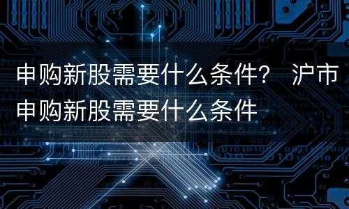 申购新股需要什么条件？ 沪市申购新股需要什么条件