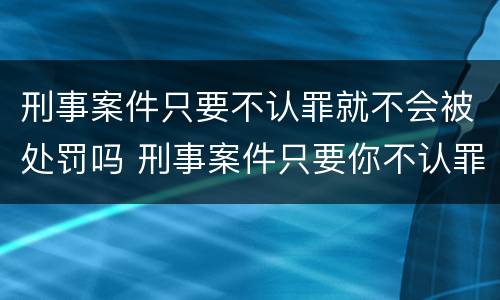 刑事案件只要不认罪就不会被处罚吗 刑事案件只要你不认罪