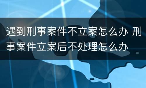 遇到刑事案件不立案怎么办 刑事案件立案后不处理怎么办