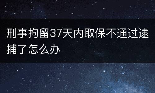 刑事拘留37天内取保不通过逮捕了怎么办