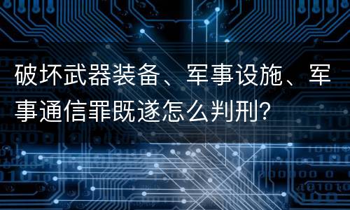 破坏武器装备、军事设施、军事通信罪既遂怎么判刑？