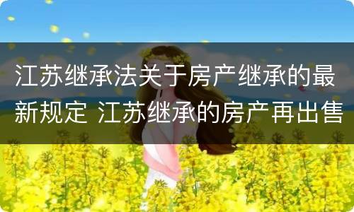 江苏继承法关于房产继承的最新规定 江苏继承的房产再出售新政