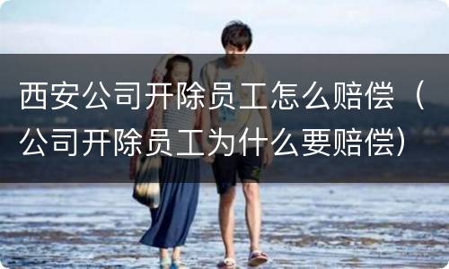 西安公司开除员工怎么赔偿（公司开除员工为什么要赔偿）
