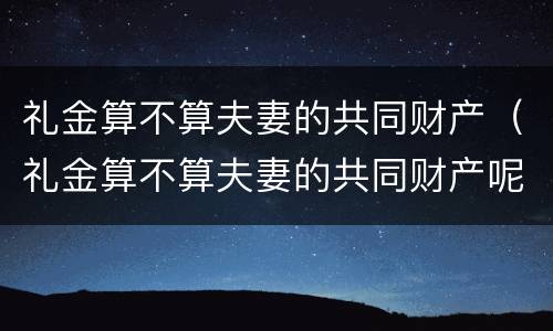 礼金算不算夫妻的共同财产（礼金算不算夫妻的共同财产呢）