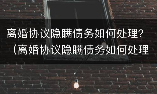 离婚协议隐瞒债务如何处理？（离婚协议隐瞒债务如何处理呢）