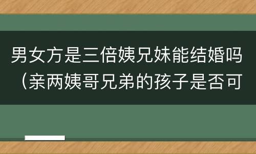 男女方是三倍姨兄妹能结婚吗（亲两姨哥兄弟的孩子是否可以结婚）