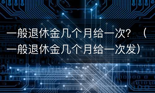 一般退休金几个月给一次？（一般退休金几个月给一次发）