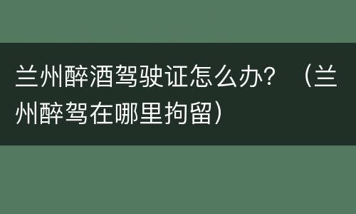 兰州醉酒驾驶证怎么办？（兰州醉驾在哪里拘留）