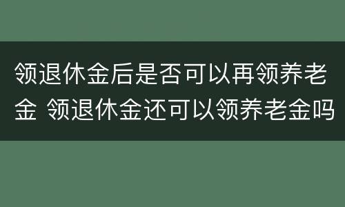 领退休金后是否可以再领养老金 领退休金还可以领养老金吗
