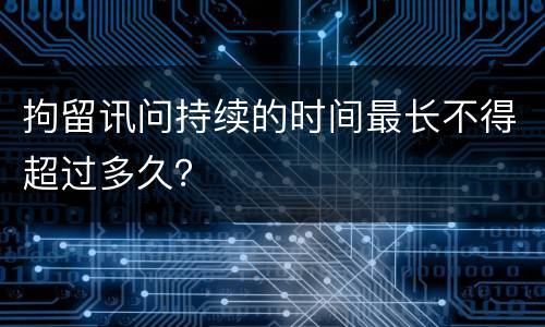 拘留讯问持续的时间最长不得超过多久？