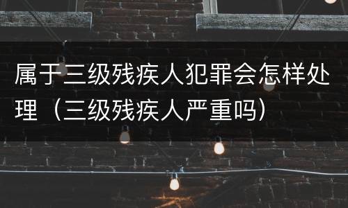 属于三级残疾人犯罪会怎样处理（三级残疾人严重吗）