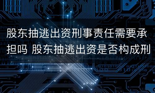 股东抽逃出资刑事责任需要承担吗 股东抽逃出资是否构成刑事犯罪