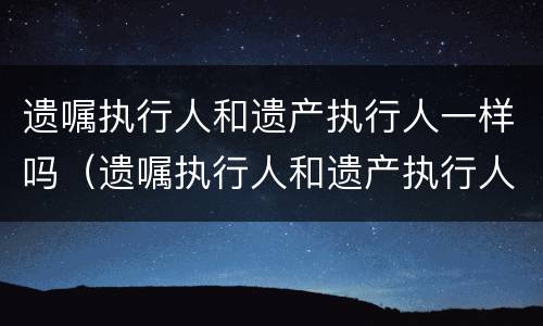 遗嘱执行人和遗产执行人一样吗（遗嘱执行人和遗产执行人一样吗怎么写）