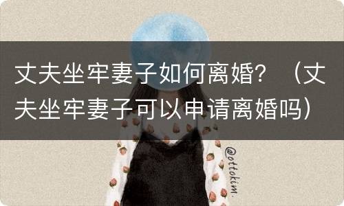 丈夫坐牢妻子如何离婚？（丈夫坐牢妻子可以申请离婚吗）