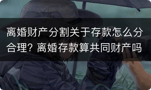 离婚财产分割关于存款怎么分合理? 离婚存款算共同财产吗