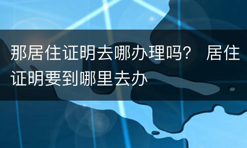 那居住证明去哪办理吗？ 居住证明要到哪里去办