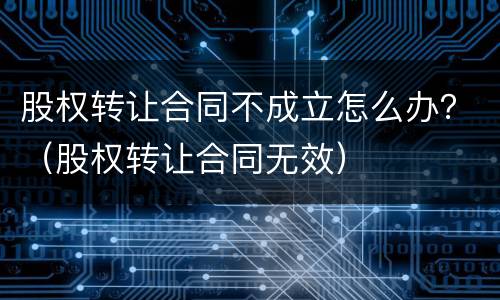 股权转让合同不成立怎么办？（股权转让合同无效）